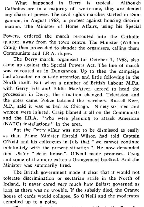 What happened in Derry is typical.  Although Catholics are in a majority of two-to-one, they are denied any share of power. The civil rights marches started in Dungannon, in August 1968, in protest against housing discrimination. The Minister of Home Affairs, using his Special Powers, ordered the march re-routed into the Catholic quarter, away from the town centre. The Minister (William Craig) then proceeded to slander the organisers, calling them Communists and I.R.A. dupes.

The Derry march, organised for October 5, 1968, also came up against the Special Powers Act. The line of march was re-routed as in Dungannon. Up to then the campaign
had attracted no outside attention and little following in the North itself. But when a number of British Labour M.P.s, with Gerry Fitt and Eddie MacAteer, agreed to head the
procession in Derry, the situation changed. Television and the press came. Police batoned the marchers. Russell Kerr, M.P, said it was as bad as Chicago. Ninety-six men and
women were injured. Craig blamed it all on the Communists and the I.R.A. “who were planning to attack American (NATO) installations" in the area.

But the Derry affair was not to be dismissed as easily as that. Prime Minister Harold Wilson had told Captain O'Neill and his colleagues in July that "we cannot continue
indefinitely with the present situation". He now demanded that Ulster “clean house". O'Neill made promises. Craig and some of the more extreme Orangement baulked. And the
Minister was summarily fired.

The British government made it clear that it would not tolerate discrimination or sectarian strife in the North of Ireland. It never cared very much how Belfast governed as long as there was no trouble. If the subsidy died, the Orange house of cards would collapse. So O'Neill and the moderates complied up to a point.