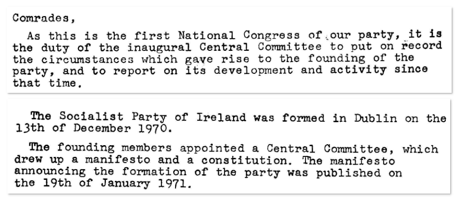 Comrades,

As this is the first National Congress of our party, it is the duty of the inaugural Central Committee to put on record the circumstances which gave rise to the founding of the party, and to report on its development and activity since that time.

…

The Socialist Party of Ireland was formed in Dublin on the 13th of December 1970.

The founding members appointed a Central Committee, which drew up a manifesto and a constitution. The manifesto announcing the formation of the party was published on the 19th January 1971.