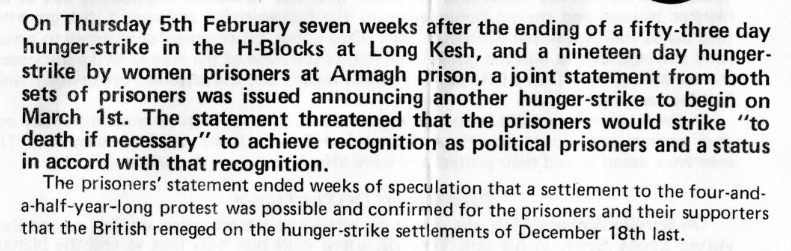 On Thursday 5th February seven weeks after the ending of a fifty-three day hunger-strike in the H-Blocks at Long Kesh, and a nineteen day hunger-strike by women prisoners at Armagh prison, a joint statement from both sets of prisoners was issued announcing another hunger-strike to begin on March 1st. The statement threatened that the prisoners would strike 'to death if necessary' to achieve recognition as political prisoners and a status in accord with that recognition.

The prisoners' statement ended weeks of speculation that a settlement to the four-and-a-half-year-long protest was posssible and confirmed for the prisoners and their supporters that the British reneged on the hunger-strike settlements of December 18th last.